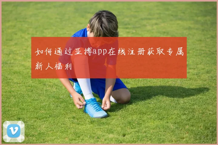 如何通过亚搏app在线注册获取专属新人福利