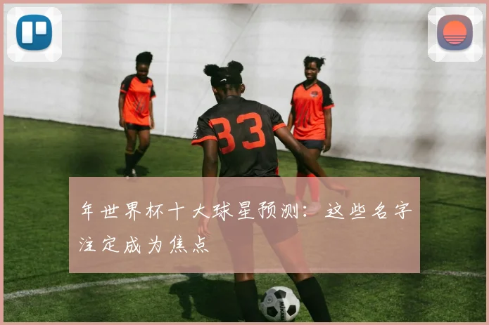年世界杯十大球星预测：这些名字注定成为焦点