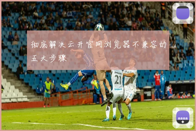 彻底解决云开官网浏览器不兼容的五大步骤