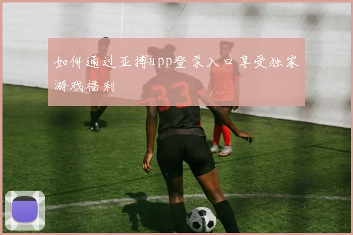 如何通过亚搏app登录入口享受独家游戏福利