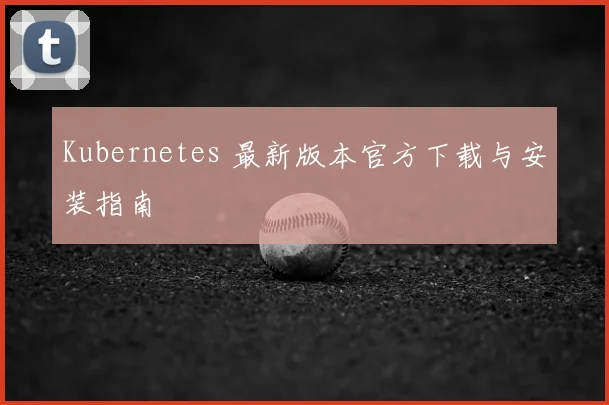 Kubernetes 最新版本官方下载与安装指南