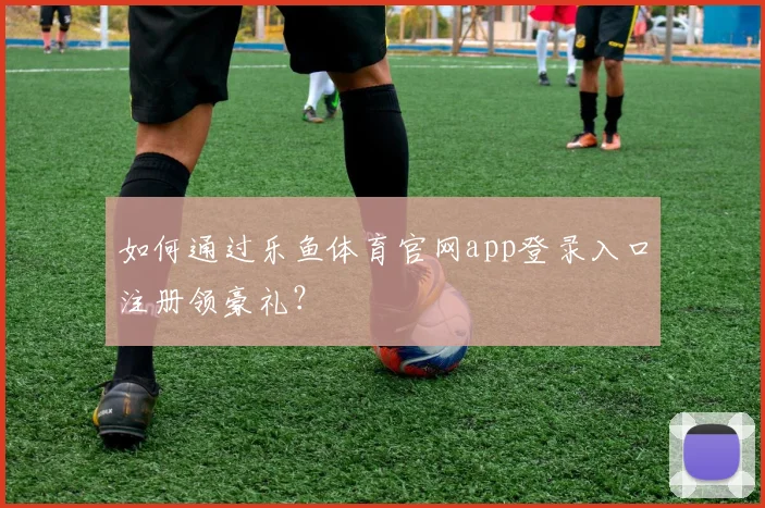 如何通过乐鱼体育官网app登录入口注册领豪礼?