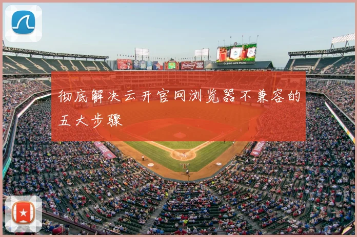 彻底解决云开官网浏览器不兼容的五大步骤